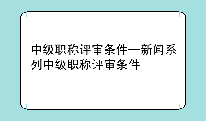中级职称评审条件—新闻系列中级职称评审条件