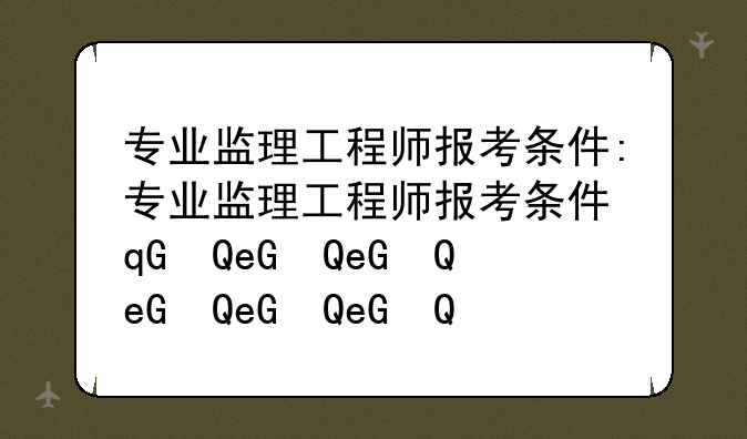 专业监理工程师报考条件:专业监理工程师报考条件及专业要求