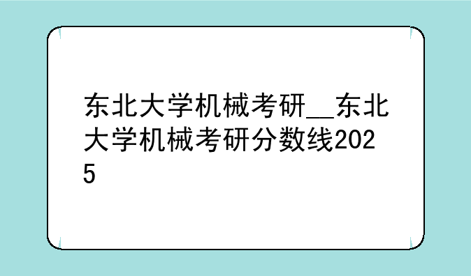 东北大学机械考研__东北大学机械考研分数线2025