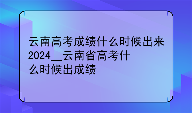 云南高考成绩什么时候出来2024__云南省高考什么时候出成绩