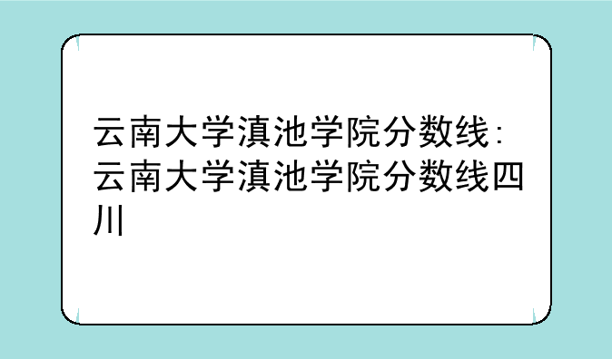 云南大学滇池学院分数线:云南大学滇池学院分数线四川