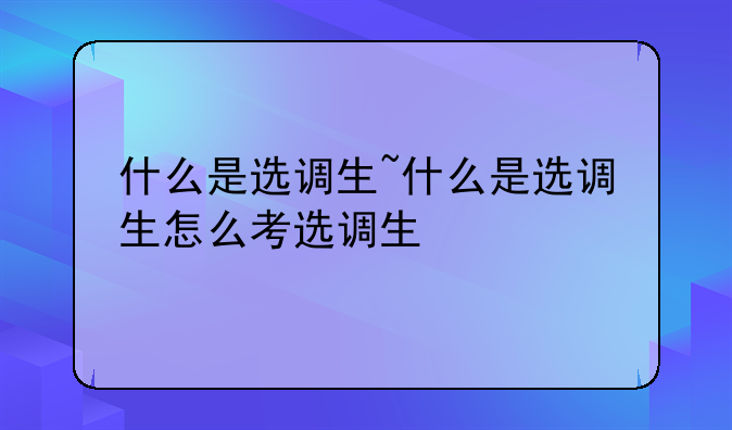 什么是选调生~什么是选调生怎么考选调生