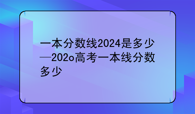 一本分数线2024是多少—202o高考一本线分数多少