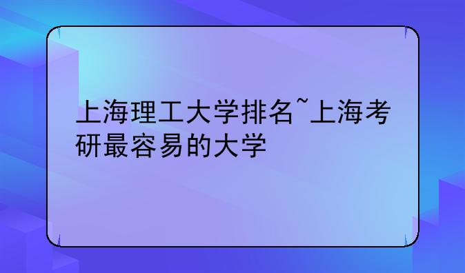 上海理工大学排名~上海考研最容易的大学
