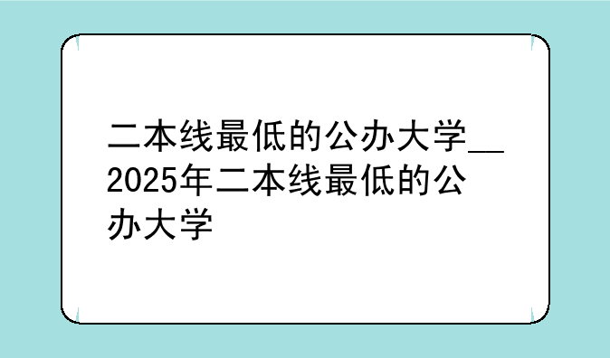 二本线最低的公办大学__2025年二本线最低的公办大学