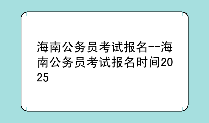 海南公务员考试报名--海南公务员考试报名时间2025