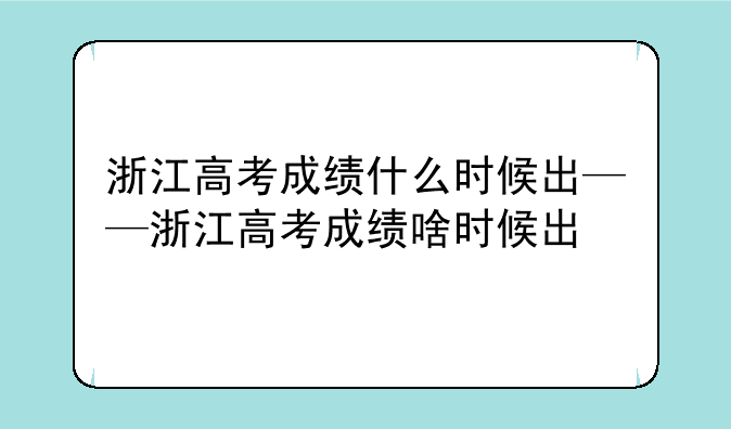浙江高考成绩什么时候出——浙江高考成绩啥时候出
