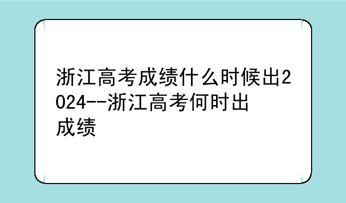 浙江高考成绩什么时候出2024--浙江高考何时出成绩