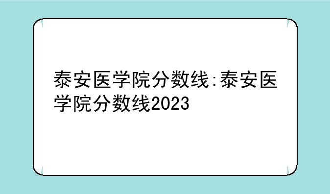 泰安医学院分数线:泰安医学院分数线2023