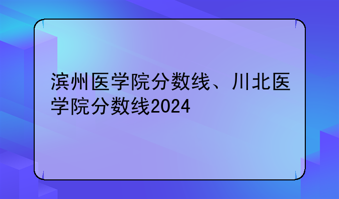 滨州医学院分数线、川北医学院分数线2024