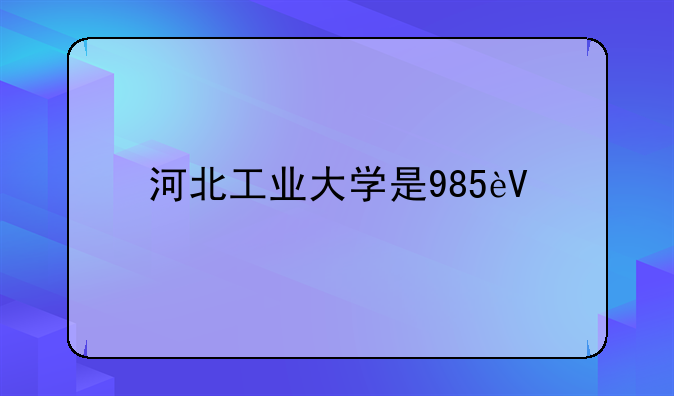 河北工业大学是985还是211;河北工业大学是985还是211录取分数线