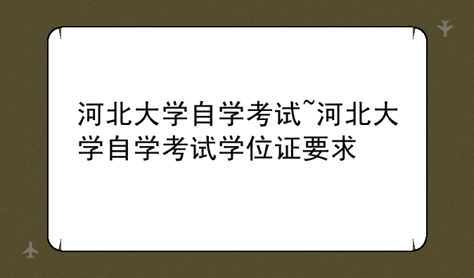 河北大学自学考试~河北大学自学考试学位证要求