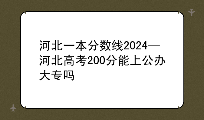 河北一本分数线2024—河北高考200分能上公办大专吗