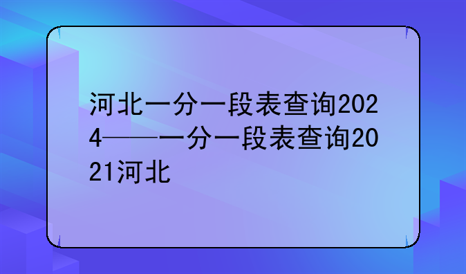 河北一分一段表查询2024——一分一段表查询2021河北