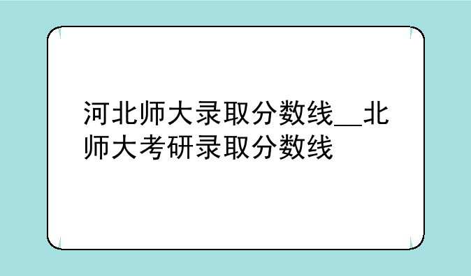 河北师大录取分数线__北师大考研录取分数线
