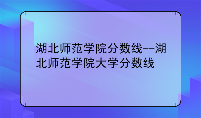 湖北师范学院分数线--湖北师范学院大学分数线