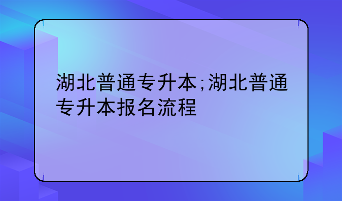 湖北普通专升本;湖北普通专升本报名流程