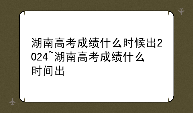 湖南高考成绩什么时候出2024~湖南高考成绩什么时间出