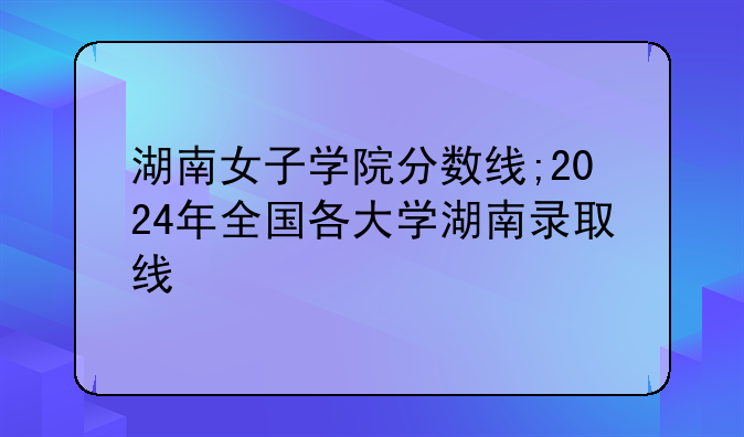湖南女子学院分数线;2024年全国各大学湖南录取线