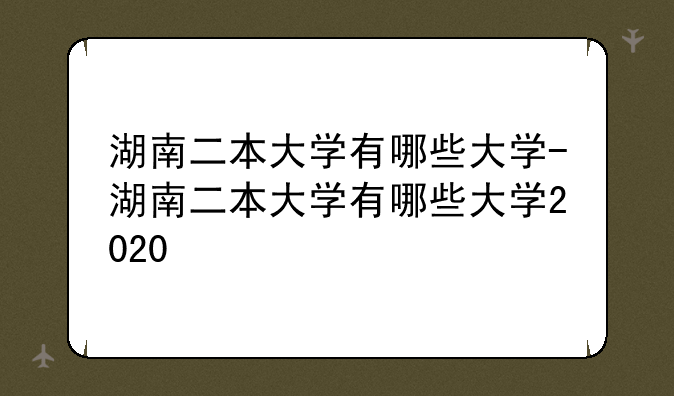 湖南二本大学有哪些大学-湖南二本大学有哪些大学2020