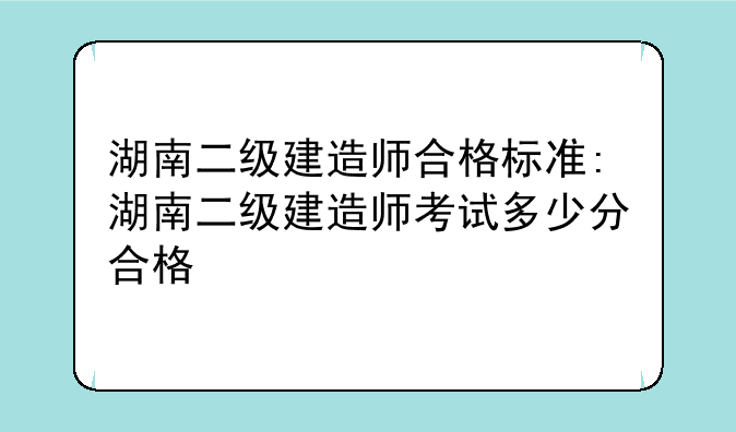 湖南二级建造师合格标准:湖南二级建造师考试多少分合格