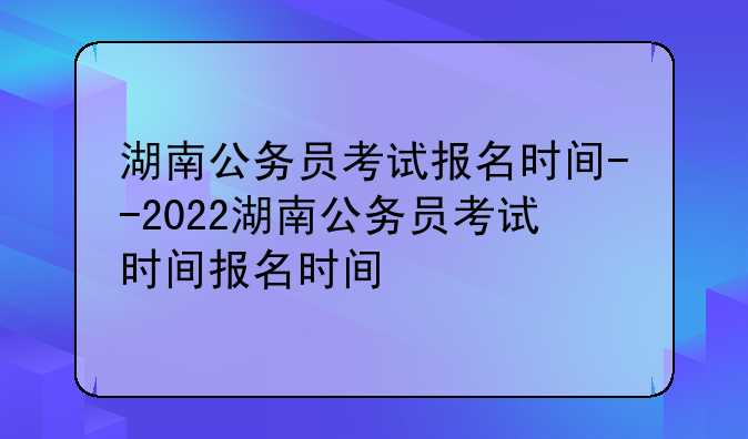 湖南公务员考试报名时间--2022湖南公务员考试时间报名时间