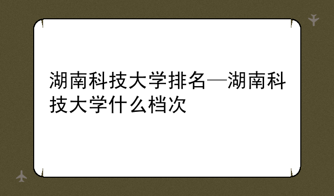 湖南科技大学排名—湖南科技大学什么档次