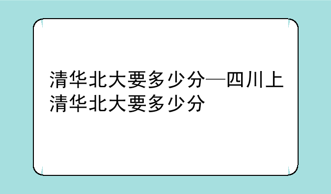 清华北大要多少分—四川上清华北大要多少分