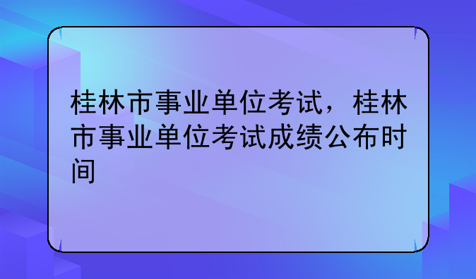 桂林市事业单位考试，桂林市事业单位考试成绩公布时间