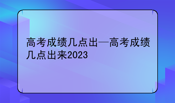 高考成绩几点出—高考成绩几点出来2023