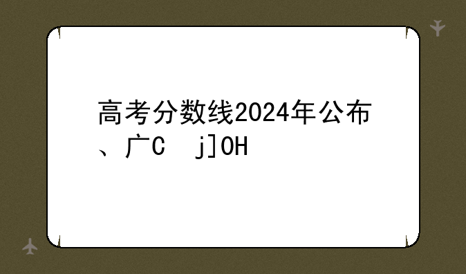 高考分数线2024年公布、广东高考分数线2024年公布
