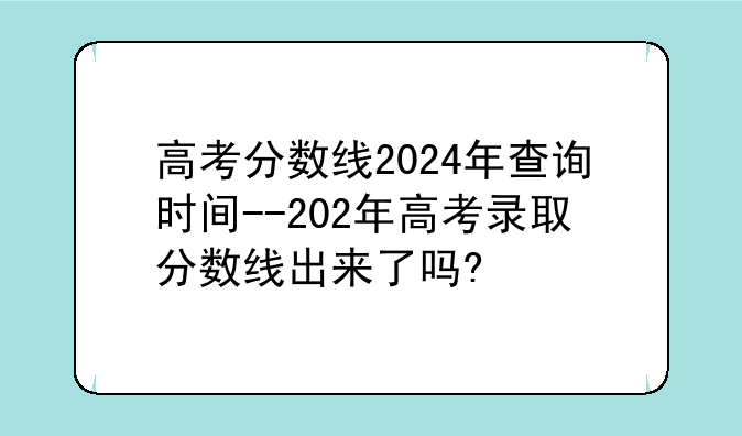 高考分数线2024年查询时间--202年高考录取分数线出来了吗?