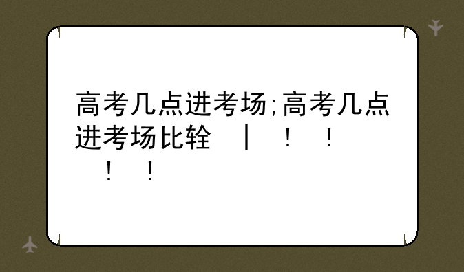 高考几点进考场;高考几点进考场比较好
