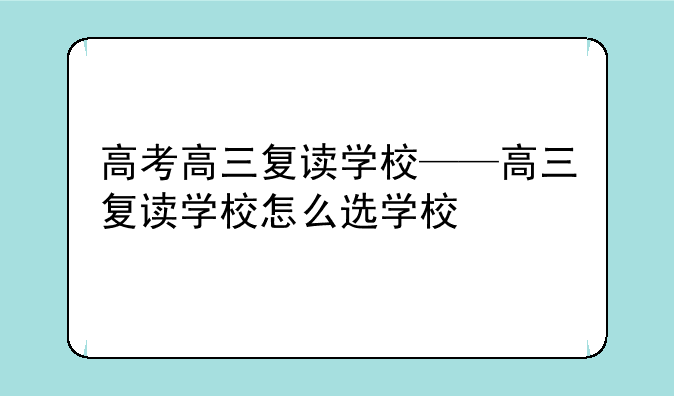 高考高三复读学校——高三复读学校怎么选学校