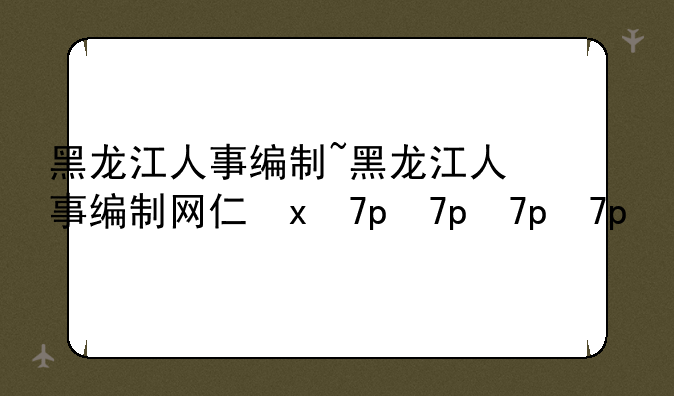 黑龙江人事编制~黑龙江人事编制网介绍