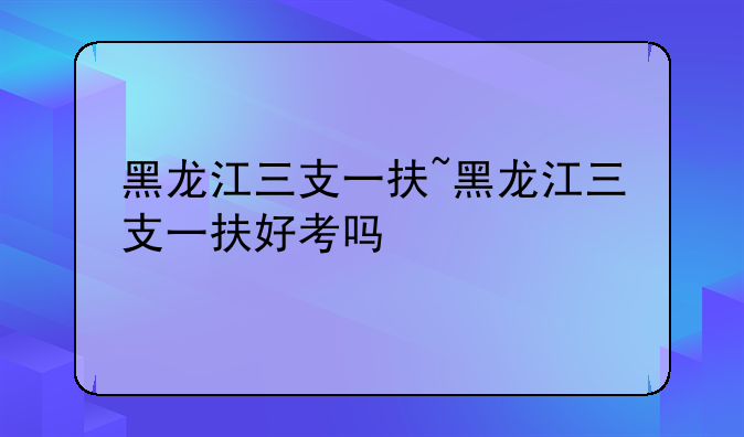 黑龙江三支一扶~黑龙江三支一扶好考吗
