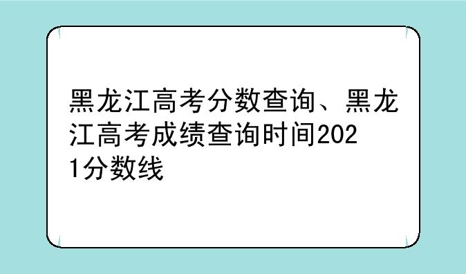 黑龙江高考分数查询、黑龙江高考成绩查询时间2021分数线