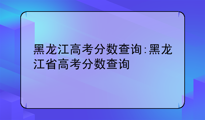 黑龙江高考分数查询:黑龙江省高考分数查询