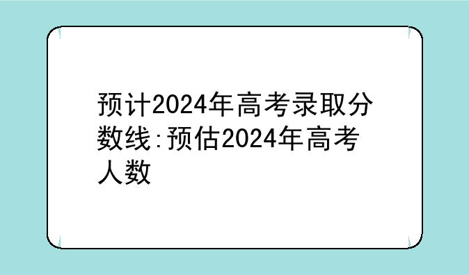 预计2024年高考录取分数线:预估2024年高考人数