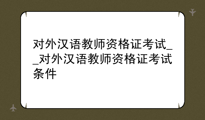 对外汉语教师资格证考试__对外汉语教师资格证考试条件