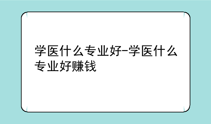 学医什么专业好-学医什么专业好赚钱