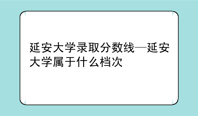 延安大学录取分数线—延安大学属于什么档次