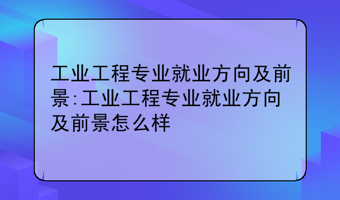 工业工程专业就业方向及前景:工业工程专业就业方向及前景怎么样