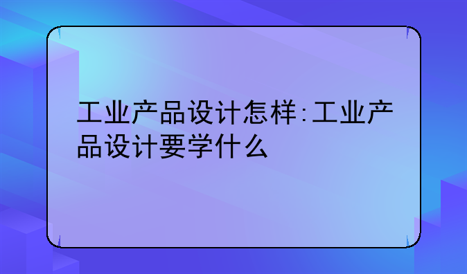 工业产品设计怎样:工业产品设计要学什么