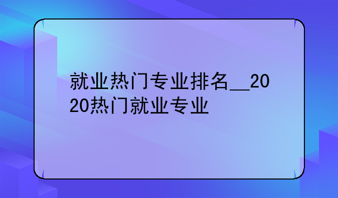就业热门专业排名__2020热门就业专业