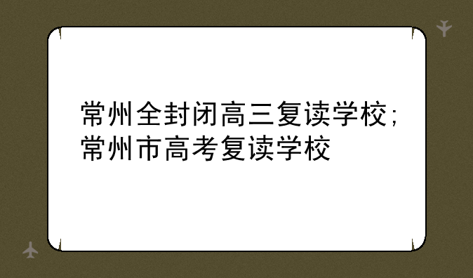 常州全封闭高三复读学校;常州市高考复读学校
