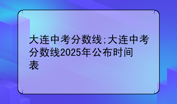 大连中考分数线;大连中考分数线2025年公布时间表