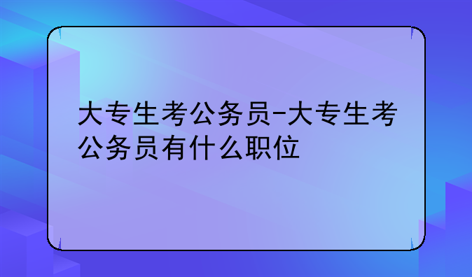 大专生考公务员-大专生考公务员有什么职位