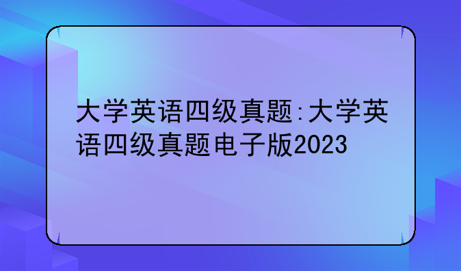 大学英语四级真题:大学英语四级真题电子版2023