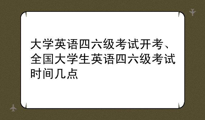 大学英语四六级考试开考、全国大学生英语四六级考试时间几点